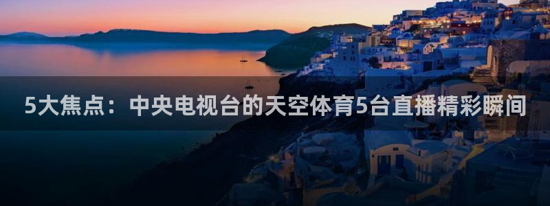 5大焦点：中央电视台的天空体育5台直播精彩瞬间